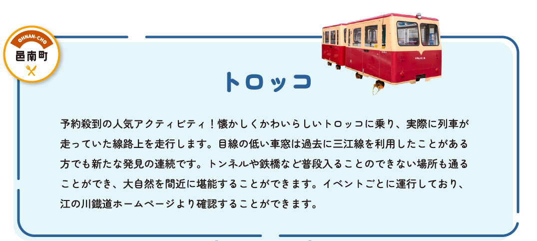 トロッコ　予約殺到の人気アクティビティ！懐かしくかわいらしいトロッコに乗り、実際に列車が走っていた路線上を走行します。目線の低い車窓は過去に三江線を利用したことがある方でも新たな発見の連続です。トンネルや鉄橋など普段入ることのできない場所も通ることが出来、大自然を間近に堪能することができます。イベントごとに運行しており、江の川鐡道ホームページより確認することができます。