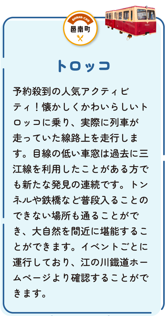 トロッコ　予約殺到の人気アクティビティ！懐かしくかわいらしいトロッコに乗り、実際に列車が走っていた路線上を走行します。目線の低い車窓は過去に三江線を利用したことがある方でも新たな発見の連続です。トンネルや鉄橋など普段入ることのできない場所も通ることが出来、大自然を間近に堪能することができます。イベントごとに運行しており、江の川鐡道ホームページより確認することができます。