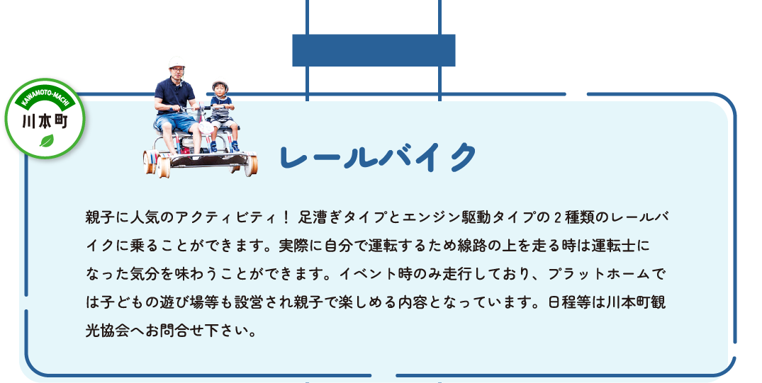 レールバイク　親子に人気のアクティビティ！足漕ぎタイプとエンジン駆動タイプの2種類のレールバイクに乗ることができます。実際に自分で運転するため線路の上を走る時は運転士になった気分を味わうことができます。イベント時のみ走行しており、プラットホームでは子どもの遊び場等も設営され親子で楽しめる内容となっています。日程などは川本町観光協会へお問い合わせください。