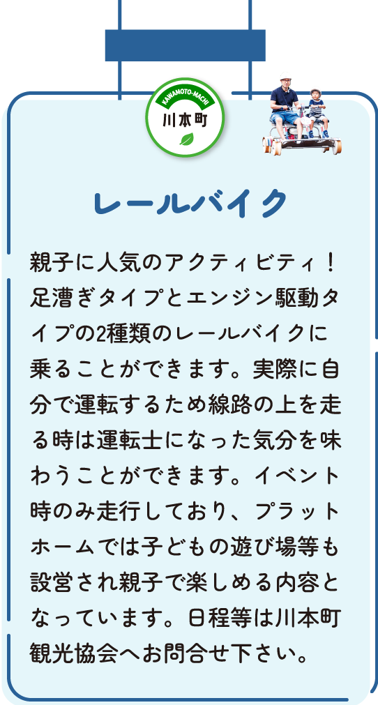 レールバイク　親子に人気のアクティビティ！足漕ぎタイプとエンジン駆動タイプの2種類のレールバイクに乗ることができます。実際に自分で運転するため線路の上を走る時は運転士になった気分を味わうことができます。イベント時のみ走行しており、プラットホームでは子どもの遊び場等も設営され親子で楽しめる内容となっています。日程などは川本町観光協会へお問い合わせください。